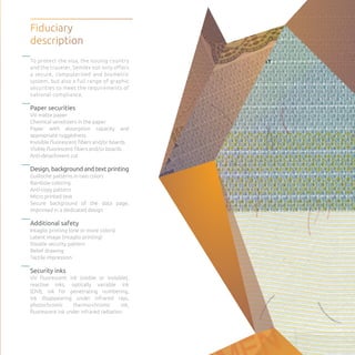 To protect the visa, the issuing country
and the traveler, Semlex not only offers
a secure, computerized and biometric
system, but also a full range of graphic
securities to meet the requirements of
national compliance.
Paper securities
UV matte paper
Chemical sensitizers in the paper
Paper with absorption capacity and
appropriate ruggedness
Invisible fluorescent fibers and/or boards
Visible fluorescent fibers and/or boards
Anti-detachment cut
Design, background and text printing
Guilloche patterns in two colors
Rainbow coloring
Anti-copy pattern
Micro printed text
Secure background of the data page,
imprinted in a dedicated design
Additional safety
Intaglio printing (one or more colors)
Latent image (intaglio printing)
Double security pattern
Relief drawing
Tactile impression
Security inks
UV fluorescent ink (visible or invisible),
reactive inks, optically variable ink
(OVI), ink for penetrating numbering,
ink disappearing under infrared rays,
photochromic thermo-chromic ink,
fluorescent ink under infrared radiation.
Fiduciary
description
 