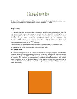 En geometría, un cuadrado es un paralelogramo que tiene sus lados iguales y además sus cuatro
ángulos son iguales y rectos, tiene 4 ejes de simetría, 4 vértices y 4 aristas.
Propiedades
Es el polígono que tiene sus lados opuestos paralelos y, por tanto, es un paralelogramo. Dado que
sus cuatro ángulos internos son rectos, es también un caso especial de rectángulo, es un
rectángulo equilátero. De modo similar, al tener los cuatro lados iguales, es un caso especial
de rombo, es un rombo equiángulo. Cada ángulo interno de un cuadrado mide
90 grados ó radianes, y la suma de todos ellos es 360° ó radianes. Cada ángulo
externo del cuadrado mide 270° ó radianes.
Entre los rectángulos que tienen el mismo perímetro, el cuadrado es el que tiene mayor área 1 .
Un cuadrado es un rombo que tiene por lo menos un ángulo recto.
Características
Un cuadrado un polígono regular de cuatro lados. Esto es, es una figura poligonal de cuatro lados
iguales en la que los cuatro ángulos internos también son iguales. Al ser regular, los cuatro ángulos
internos son iguales a 360º/4 = 90º, es decir, sus cuatro ángulos internos son rectos
Un cuadrado tiene sus lados opuestos paralelos y por tanto es un paralelogramo. Dado que sus
cuatro ángulos son rectos, es también un ejemplo de rectángulo (aunque no todo rectángulo es un
cuadrado). De modo similar, al tener los cuatro lados iguales, es un tipo de rombo (aunque no todo
rombo es cuadrado).
 