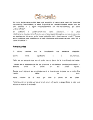 Un círculo, en geometría euclídea, es el lugar geométrico de los puntos del plano cuya distancia a
otro punto fijo, llamado centro, es menor o igual que una cantidad constante, llamada radio. En
otras palabras, es la región del plano delimitada por una circunferencia y que posee
un área definida.1 -
En castellano, la palabra círculo tiene varias acepciones, y se utiliza
indistintamente círculo por circunferencia, que es la curva geométrica plana, cerrada, cuyos puntos
son equidistantes del centro, y sólo posee longitud (es decir, el perímetro del círculo).2 "Aunque
ambos conceptos están relacionados, no debe confundirse la circunferencia (línea curva) con el
círculo (superficie)."3
Propiedades
El círculo comparte con la circunferencia sus elementos principales:
Centro: Punto equidistante a la circunferencia.
Radio: es un segmento que une el centro con un punto de la circunferencia perimetral.
Diámetro: es un segmento que une dos puntos de la circunferencia pasando por el centro. El
diámetro divide al círculo en dos partes iguales.
Cuerda: es un segmento que une dos puntos de la circunferencia sin pasar por su centro. Una
cuerda define un arco.
Recta Secante: es la recta que corta al círculo en dos partes.
Recta tangente: es la recta que toca al círculo en un solo punto; es perpendicular al radio cuyo
extremo es el punto de tangencia.
 