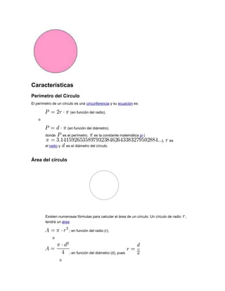 Características
Perímetro del Círculo
El perímetro de un círculo es una circunferencia y su ecuación es:
(en función del radio).
o
(en función del diámetro).
donde es el perímetro, es la constante matemática pi (
), es
el radio y es el diámetro del círculo.
Área del círculo
Existen numerosas fórmulas para calcular el área de un círculo. Un círculo de radio ,
tendrá un área:
; en función del radio (r).
o
; en función del diámetro (d), pues
o
 