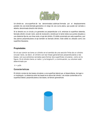 Un cilindro es una superficie de las denominadas cuádricas formada por el desplazamiento
paralelo de una recta llamada generatriz a lo largo de una curva plana, que puede ser cerrada o
abierta, denominada directriz del cilindro.
Si la directriz es un círculo y la generatriz es perpendicular a él, entonces la superficie obtenida,
llamada cilindro circular recto, será de revolución y tendrá por lo tanto todos sus puntos situados a
una distancia fija de una línea recta, el eje del cilindro. El sólido encerrado por esta superficie y por
dos planos perpendiculares al eje también es llamado cilindro. Este sólido es utilizado como una
superficie Gausiana.
Propiedades
En el uso común se toma un cilindro en el sentido de una sección finita de un cilindro
circular recto, es decir, el cilindro con las líneas generatrices perpendiculares a las
bases, con sus extremos cerrados para formar dos superficies circulares , como en la
figura. Si el cilindro tiene un radio r y la longitud h, a continuación, su volumen está
determinado por
V = pr2h
Características
El cilindro consta de dos bases circulares y una superficie lateral que, al desarrollarse, da lugar a
un rectángulo. La distancia entre las bases es la altura del cilindro. Las rectas contenidas en la
superficie lateral, perpendiculares a las bases, se llaman generatrices
 