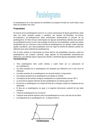 Un paralelogramo es un tipo especial de cuadrilátero (un polígono formado por cuatro lados) cuyos
lados son paralelos dos a dos.
Propiedades
El conjunto de los paralelogramos reúne en sí a varios subconjuntos de figuras geométricas, todas
ellas con lados opuestos iguales y paralelos, por ejemplo los romboides, los rombos,
los cuadrados y los rectángulos son todos subconjuntos pertenecientes al conjunto de los
paralelogramos. El hecho de que varias figuras con algunas características distintas sean parte de
los paralelogramos hace un poco más complejo el mencionar sus propiedades, puesto que existen
propiedades que son comunes a toda la familia de paralelogramos, por ejemplo «lados opuestos
iguales y paralelos», pero otras propiedades como ser «ejes de simetría de reflexión» pueden ser
diferentes para cada subfamilia de paralelogramos.
Por el motivo anterior se mencionarán en primer término, las propiedades comunes a todos los
paralelogramos (de cualquier subclase), luego algunas de las propiedades particulares que
diferencian a las distintas clases o figuras de la familia, y finalmente algunas propiedades métricas.
Características
 Todo paralelogramo tiene cuatro vértices y cuatro lados (es un subconjunto de
los cuadriláteros).
 Los lados opuestos de un paralelogramo son paralelos (por definición), por lo cual nunca se
intersecan.
 Los lados opuestos de un paralelogramo son de igual longitud, (congruentes).
 Los ángulos opuestos de un paralelogramo son iguales en medida.
 Los ángulos de dos vértices contiguos cualesquiera son suplementarios (suman 180 °).
 La suma de los ángulos interiores de todo paralelogramo es siempre igual a 360 °.
 El área de un paralelogramo es el doble del área de un triángulo creado por cualquiera de sus
diagonales.
 El área de un paralelogramo es igual a la magnitud del producto vectorial1 de dos lados
contiguos.
 Todos los paralelogramos son convexos.2
 Cualquier recta secante coplanar corta a los paralelogramos en dos y solo dos de sus lados.
 Las diagonales de un paralelogramo de un bisecan entre sí.
 