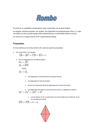 El rombo es un cuadrilátero paralelogramo cuyos cuatro lados son de igual longitud.
Los ángulos interiores opuestos son iguales. Sus diagonales son perpendiculares entre si y cada
una divide a la otra en partes iguales (esta característica por sí sola también define al rombo).
Un rombo con un ángulo interno de 45° suele llamarse losange.
Propiedades
El rombo definido por los vértices A, B, C y D, cumple las siguientes propiedades:
 Sus cuatro lados: l, son iguales
 Sus dos diagonales son de distinta longitud:
Siendo:
 Las diagonales son bisectrices de los ángulos internos.
 Las diagonales son ejes de simetría.
 El punto de intersección O de las diagonales es el incentro del rombo.
 Las diagonales del rombo son perpendiculares entre sí, y satisfacen la relación:
 Las dos alturas: h, de un rombo tienen la misma longitud que el diámetro: d, de
su circunferencia inscrita:
 