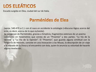 Escuela surgida en Elea, ciudad del sur de Italia.




(aprox. 540-470 a.C.): con él nace en occidente la ontología (=discurso lógico acerca del
ente, es decir, acerca de lo que es/existe).
Se conservan de Parménides, gracias a Simplicio, fragmentos extensos de un poema
construído en hexámetros que consta de un “Proemio” y dos partes: “La Vía de la
Verdad” y “La Vía de la Opinión”. El “Proemio”, que guarda alguna similitud con la
Teogonía de Hesiodo, consiste en una invocación a las Musas, la descripción de un viaje
a la morada de la Diosa y el encuentro con ésta, quien le anuncia su voluntad de hacerle
alguna revelación.
 