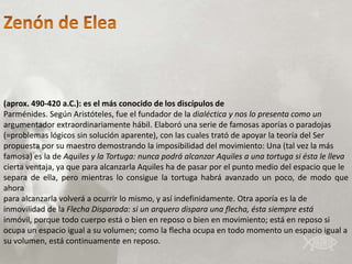 (aprox. 490-420 a.C.): es el más conocido de los discípulos de
Parménides. Según Aristóteles, fue el fundador de la dialéctica y nos lo presenta como un
argumentador extraordinariamente hábil. Elaboró una serie de famosas aporías o paradojas
(=problemas lógicos sin solución aparente), con las cuales trató de apoyar la teoría del Ser
propuesta por su maestro demostrando la imposibilidad del movimiento: Una (tal vez la más
famosa) es la de Aquiles y la Tortuga: nunca podrá alcanzar Aquiles a una tortuga si ésta le lleva
cierta ventaja, ya que para alcanzarla Aquiles ha de pasar por el punto medio del espacio que le
separa de ella, pero mientras lo consigue la tortuga habrá avanzado un poco, de modo que
ahora
para alcanzarla volverá a ocurrir lo mismo, y así indefinidamente. Otra aporía es la de
inmovilidad de la Flecha Disparada: si un arquero dispara una flecha, ésta siempre está
inmóvil, porque todo cuerpo está o bien en reposo o bien en movimiento; está en reposo si
ocupa un espacio igual a su volumen; como la flecha ocupa en todo momento un espacio igual a
su volumen, está continuamente en reposo.
 