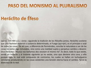 (aprox. 544-484 a.C.) -Jonia-: siguiendo la tradición de los filósofos jonios, Heráclito sostiene
que una realidad material o sustancia determinada, el Fuego (pçr=pir), es el principio o arjé
de todas las cosas. De ahí que, a diferencia de Parménides, conciba la naturaleza o ser de las
cosas no como algo inmutable, sino como una realidad sujeta a perpetuo cambio y devenir.
Dice Heráclito: “Nunca nos bañamos dos vecesen el mismo río”. Es decir, todo lo que existe,
existe un instante y al instante siguiente ya no existe, sino que deviene otra cosa, y ello
porque todo lo real está compuesto de contrarios, los cuales se hallan en lucha/guerra
constante, produciendo en las cosas existentes una tensión eterna hacia el cambio. Tal es la
dialéctica de lo real.
 