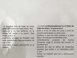 --El Perpetuo Fluir de Todas las Cosas     --La Guerra(pólemoj=pólemos) es el Padre de
(pªnta re’= panta rei =todo fluye): “Nos   Todas las Cosas: “La guerra es el
bañamos y no nos bañamos en el             padre y el rey de todas las cosas; a unos los
mismo río; somos y no somos”. Para         muestra como dioses y a otros como
Platón ésta es la                          hombres; a unos los hace esclavos y a otros
enseñanza principal de Heráclito: que      libres”. De este guerra entendida como
toda cambia/fluye, nada permanece, no      enfrentamiento       perpetuo     de   fuerzas
hay un Ser                                 contrarias, surge la armonía del Cosmos: el
inmutable, lo único permanente es el       equilibrio que
Devenir.                                   presenta los real es efecto de tendencias
                                           opuestas que luchan y se neutralizan entre
                                           sí, que
                                           vencen un instante para ser a continuación
                                           vencidas.
 