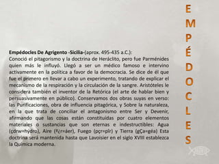 Empédocles De Agrigento -Sicilia-(aprox. 495-435 a.C.):
Conoció el pitagorismo y la doctrina de Heráclito, pero fue Parménides
quien más le influyó. Llegó a ser un médico famoso e intervino
activamente en la política a favor de la democracia. Se dice de él que
fue el primero en llevar a cabo un experimento, tratando de explicar el
mecanismo de la respiración y la circulación de la sangre. Aristóteles le
considera también el inventor de la Retórica (el arte de hablar bien y
persuasivamente en público). Conservamos dos obras suyas en verso:
las Purificaciones, obra de influencia pitagórica, y Sobre la naturaleza,
en la que trata de conciliar el antagonismo entre Ser y Devenir,
afirmando que las cosas están constituídas por cuatro elementos
materiales o sustancias que son eternas e indestructibles: Agua
(çdrw=hýdro), Aire (ª¿r=áer), Fuego (pçr=pîr) y Tierra (gÇa=géa) Esta
doctrina será mantenida hasta que Lavoisier en el siglo XVIII establezca
la Química moderna.
 