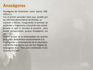 Anaxágoras de Clazomene -Jonia- (aprox. 500-
428 a.C.):
Fue el primer pensador jonio que, atraído por
las reformas democráticas de Pericles, se
trasladó a Atenas, inaugurando el periodo de
esplendor y hegemonía cultural de esta ciudad
durante el siglo V. Sócrates le escuchó , pero
quedó decepcionado porque Anaxágoras era
un
filósofo al que no le preocupaban los asuntos
de la pólis, dedicándose exclusivamente a la
investigación y contemplación de la naturaleza.
Uno de los fragmentos que nos han llegado de
Anaxágoras dice: “Vivir para contemplar el Sol,
la Luna y el Cielo”.
 
