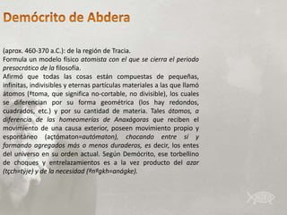 (aprox. 460-370 a.C.): de la región de Tracia.
Formula un modelo físico atomista con el que se cierra el periodo
presocrático de la filosofía.
Afirmó que todas las cosas están compuestas de pequeñas,
infinitas, indivisibles y eternas partículas materiales a las que llamó
átomos (ªtoma, que significa no-cortable, no divisible), los cuales
se diferencian por su forma geométrica (los hay redondos,
cuadrados, etc.) y por su cantidad de materia. Tales átomos, a
diferencia de las homeomerías de Anaxágoras que reciben el
movimiento de una causa exterior, poseen movimiento propio y
espontáneo (açtómaton=autómaton), chocando entre sí y
formando agregados más o menos duraderos, es decir, los entes
del universo en su orden actual. Según Demócrito, ese torbellino
de choques y entrelazamientos es a la vez producto del azar
(tçch=týje) y de la necesidad (ªnªgkh=anágke).
 