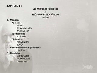 CAPÍTULO 1 :
                           LOS PRIMEROS FILÓSOFOS
                                      O
                          FILÓSOFOS PRESOCRÁTICOS
                                   -índice-
1.- Monistas:
      A) Jónicos:
            TALES
            ANAXIMANDRO
            ANAXÍMENES
      B) Pitagóricos:
            PITÁGORAS
      C) Eleáticos
            PARMÉNIDES
            ZENÓN
2.- Paso del monismo al pluralismo:
            HERÁCLITO
3.- Pluralistas:
            EMPÉDOCLES
            ANAXÁGORAS
            DEMÓCRITO
 