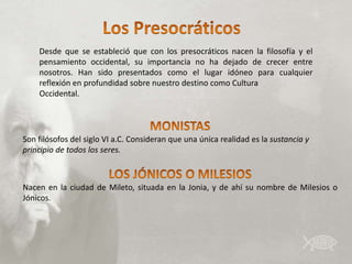 Desde que se estableció que con los presocráticos nacen la filosofía y el
    pensamiento occidental, su importancia no ha dejado de crecer entre
    nosotros. Han sido presentados como el lugar idóneo para cualquier
    reflexión en profundidad sobre nuestro destino como Cultura
    Occidental.




Son filósofos del siglo VI a.C. Consideran que una única realidad es la sustancia y
principio de todos los seres.



Nacen en la ciudad de Mileto, situada en la Jonia, y de ahí su nombre de Milesios o
Jónicos.
 