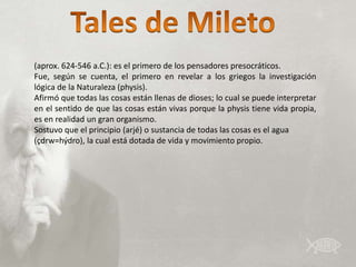 (aprox. 624-546 a.C.): es el primero de los pensadores presocráticos.
Fue, según se cuenta, el primero en revelar a los griegos la investigación
lógica de la Naturaleza (physis).
Afirmó que todas las cosas están llenas de dioses; lo cual se puede interpretar
en el sentido de que las cosas están vivas porque la physis tiene vida propia,
es en realidad un gran organismo.
Sostuvo que el principio (arjé) o sustancia de todas las cosas es el agua
(çdrw=hýdro), la cual está dotada de vida y movimiento propio.
 
