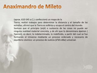 (aprox. 610-545 a.C.): confeccionó un mapa de la
Tierra; realizó trabajos para determinar la distancia y el tamaño de las
estrellas; afirmó que la Tierra es esférica y ocupa el centro del mundo.
Sostuvo que el principio (arjé) o sustancia de las cosas no puede ser
ninguna realidad material concreta, y de ahí que lo denominara ápeiron (
ªpeiron), es decir, lo indeterminado, lo indefinido, a partir del cual se fue
formando el Universo mediante un proceso ordenado y necesario de
equilibrio cósmico: un proceso de Justicia (d’kh=díke) universal.
 