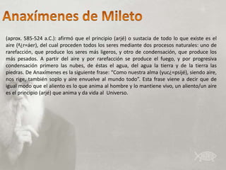 (aprox. 585-524 a.C.): afirmó que el principio (arjé) o sustacia de todo lo que existe es el
aire (ª¿r=áer), del cual proceden todos los seres mediante dos procesos naturales: uno de
rarefacción, que produce los seres más ligeros, y otro de condensación, que produce los
más pesados. A partir del aire y por rarefacción se produce el fuego, y por progresiva
condensación primero las nubes, de éstas el agua, del agua la tierra y de la tierra las
piedras. De Anaxímenes es la siguiente frase: “Como nuestra alma (yuc¿=psijé), siendo aire,
nos rige, también soplo y aire envuelve al mundo todo”. Esta frase viene a decir que de
igual modo que el aliento es lo que anima al hombre y lo mantiene vivo, un aliento/un aire
es el principio (arjé) que anima y da vida al Universo.
 
