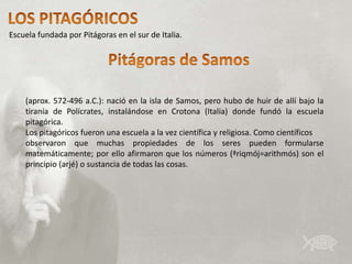 Escuela fundada por Pitágoras en el sur de Italia.




    (aprox. 572-496 a.C.): nació en la isla de Samos, pero hubo de huir de allí bajo la
    tiranía de Polícrates, instalándose en Crotona (Italia) donde fundó la escuela
    pitagórica.
    Los pitagóricos fueron una escuela a la vez científica y religiosa. Como científicos
    observaron que muchas propiedades de los seres pueden formularse
    matemáticamente; por ello afirmaron que los números (ªriqmój=arithmós) son el
    principio (arjé) o sustancia de todas las cosas.
 