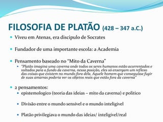 FILOSOFIA DE PLATÃO (428 – 347 a.C.)
 Viveu em Atenas, era discipulo de Socrates
 Fundador de uma importante escola: a Academia
 Pensamento baseado no “Mito da Caverna”
 “Platão imagina uma caverna onde todos os seres humanos estão acorrentados e
voltados para o fundo da caverna, nessa posição, eles só enxergam um reflexo
das coisas que existem no mundo fora dela. Aquele homem que conseguisse fugir
de suas amarras poderia ver os objetos reais que estão fora da caverna”
 2 pensamentos:
 epistemologico (teoria das ideias – mito da caverna) e politico
 Divisão entre o mundo sensível e o mundo inteligivel
 Platão privilegiava o mundo das ideias/ inteligivel/real
 
