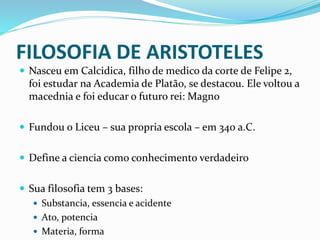 FILOSOFIA DE ARISTOTELES
 Nasceu em Calcidica, filho de medico da corte de Felipe 2,
foi estudar na Academia de Platão, se destacou. Ele voltou a
macednia e foi educar o futuro rei: Magno
 Fundou o Liceu – sua propria escola – em 340 a.C.
 Define a ciencia como conhecimento verdadeiro
 Sua filosofia tem 3 bases:
 Substancia, essencia e acidente
 Ato, potencia
 Materia, forma
 