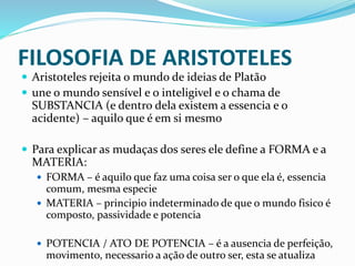 FILOSOFIA DE ARISTOTELES
 Aristoteles rejeita o mundo de ideias de Platão
 une o mundo sensível e o inteligivel e o chama de
SUBSTANCIA (e dentro dela existem a essencia e o
acidente) – aquilo que é em si mesmo
 Para explicar as mudaças dos seres ele define a FORMA e a
MATERIA:
 FORMA – é aquilo que faz uma coisa ser o que ela é, essencia
comum, mesma especie
 MATERIA – principio indeterminado de que o mundo fisico é
composto, passividade e potencia
 POTENCIA / ATO DE POTENCIA – é a ausencia de perfeição,
movimento, necessario a ação de outro ser, esta se atualiza
 