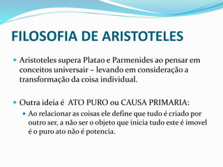 FILOSOFIA DE ARISTOTELES
 Aristoteles supera Platao e Parmenides ao pensar em
conceitos universair – levando em consideração a
transformação da coisa individual.
 Outra ideia é ATO PURO ou CAUSA PRIMARIA:
 Ao relacionar as coisas ele define que tudo é criado por
outro ser, a não ser o objeto que inicia tudo este é imovel
é o puro ato não é potencia.
 