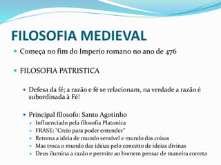 FILOSOFIA MEDIEVAL
 Começa no fim do Imperio romano no ano de 476
 FILOSOFIA PATRISTICA
 Defesa da fé; a razão e fé se relacionam, na verdade a razão é
subordinada à Fé!
 Principal filosofo: Santo Agotinho
 Influenciado pela filosofia Platonica
 FRASE: “Creio para poder entender”
 Retoma a ideia de mundo sensível e mundo das coisas
 Mas troca o mundo das ideias pelo conceito de ideias divinas
 Deus ilumina a razão e permite ao homem pensar de maneira correta
 