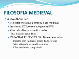 FILOSOFIA MEDIEVAL
 A ESCOLASTICA
 Filosofia cristã que dominou a era medieval
 Inicio sec. IX Teve seu apogeu em XVIII
 Central a aliança entre fé e razão
(mas a razao é serva da fé)
 PRINCIPAL FILOSOFO: São Tomas de Aquino
 Trabalha com traduções gregas de Aristoteles
 Criou a filosofia aristotelico-tomista
 A fé e a razão são compativeis
 