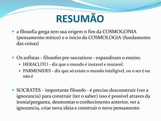 RESUMÃO
 a filosofia grega tem sua origem n fim da COSMOGONIA
(pensamento mitico) e o inicio da COSMOLOGIA (fundamento
das coisas)
 Os sofistas - filosofos pre-socraticos - expandiram o ensino.
 HERACLITO - diz que o mundo é instavel e mutavel.
 PARMENIDES - diz que só existe o mundo inteligivel, ou o ser é ou
não é
 SOCRATES - importante filosofo - é preciso desconstruir (ver a
ignorancia) para construir (ter o saber) isso é possivel atraves da
ironia(pergunta, desmontar o conhecimento anterior, ver a
ignorancia, criar nova ideia e construir o novo pensamento
 