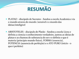 RESUMÃO
 PLATAO - discipulo de Socrates - fundou a escola Academia e via
o mundo atraves do mundo /sensivel e o mundo das
ideias/inteligivel
 ARISTOTELES - discipulo de Platão - fundou a escola Liceu e
definiu a ciencia o conhecimento verdadeiro, juntou as ideias de
platao e as chamou de substancia do ser e o definiu o que é
materia (principio mundo fisico), FORMA (essencia),
POTENCIA (ausencia de perfeição) e o ATO PURO (inicio - o
que é perfeito)
 