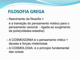 FILOSOFIA GREGA
 Nascimento da filosofia =
é a transição do pensamento mistico para o
pensamento racional - ligada ao surgimento
da polis(cidades-estados)
 A COSMOGONIA é o pensamento mitico =
deuses e forças misteriosas
 A COSMOLOGIA é o principio fundamental
das coisas
 