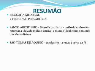 RESUMÃO FILOSOFIA MEDIEVAL
2 PRINCIPAIS PENSADORES
 SANTO AGOSTINHO - filosofia patristica - união da razão e fé -
retornar a ideia de mundo sensivel e mundo ideal como o mundo
das ideias divinas
 SÃO TOMAS DE AQUINO - escolastica - a razão é serva da fé
 