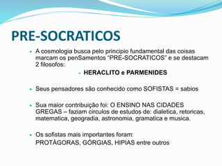PRE-SOCRATICOS
 A cosmologia busca pelo principio fundamental das coisas
marcam os penSamentos “PRE-SOCRATICOS” e se destacam
2 filosofos:
 HERACLITO e PARMENIDES
 Seus pensadores são conhecido como SOFISTAS = sabios
 Sua maior contribuição foi: O ENSINO NAS CIDADES
GREGAS – faziam circulos de estudos de: dialetica, retoricas,
matematica, geogradia, astronomia, gramatica e musica.
 Os sofistas mais importantes foram:
PROTÁGORAS, GÓRGIAS, HIPIAS entre outros
 