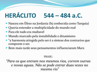 HERÁCLITO 544 – 484 a.C.
 Nasceu em Éfeso na Jordania (hj conhecida como Turquia)
 Queria entender a multiplicidade do mundo real
 Para ele tudo era multavel
 Mundo marcado pela instabilidade e dinamismo
 “a harmonia atingida pelo ser é a sintese dos contrarios que
compoem o ser.
 Bem mais tarde seus pensamentos influenciaram Marx
FRASE:
“Para os que entram nos mesmos rios, correm outras
e novas aguas. Não se pode entrar duas vezes no
mesmo rio”
 