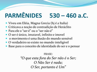 PARMÊNIDES 530 – 460 a.C.
 Viveu em Eléia, Magna Grecia (hj é a Italia)
 Criticava a noção de contradição de Heráclito
 Para ele o “ser é” ou o “ser não é”
 O ser é único, imutavel, infinito e imovel
 o movimento é uma ilusão do mundo sensível
 O verdadeiro so existe no mundo inteligivel
 Base para o conceito de identidade do ser e o pensar
FRASE:
“O que esta fora do Ser não é o Ser;
O Não Ser é nada;
O Ser, portanto é Um”
 