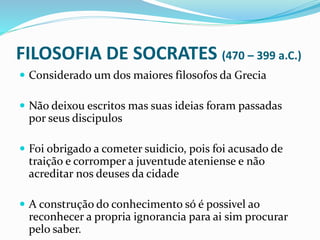 FILOSOFIA DE SOCRATES (470 – 399 a.C.)
 Considerado um dos maiores filosofos da Grecia
 Não deixou escritos mas suas ideias foram passadas
por seus discipulos
 Foi obrigado a cometer suidicio, pois foi acusado de
traição e corromper a juventude ateniense e não
acreditar nos deuses da cidade
 A construção do conhecimento só é possivel ao
reconhecer a propria ignorancia para ai sim procurar
pelo saber.
 