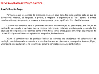 BREVE PANORAMA HISTÓRICO DA ÉTICA
1. A Civilização Grega
Por tudo o que se conhece da civilização grega em seus períodos mais arcaicos, sabe-se que as
elaborações místicas, as religiões, a poesia, a tragédia, a organização da vida política e outras
manifestações do pensamento ocupavam-se intensamente com o significado ético da vida humana.
Quando nos voltamos para as primeiras tentativas de ordenação do pensamento em função da
explicação do mundo e do lugar que o homem nele ocupa, notamos imediatamente a mescla dos
objetivos de compreensão do cosmos, como ordem física, com a preocupação em atingir os princípios de
caráter ético que fundamentam e governam a organização do universo.
Assim, o conhecimento da perfeição natural do universo era inseparável da consideração da
perfeição moral de que ele se revestia, a ponto de o homem ter, diante de si, na organização cosmológica,
um modelo pelo qual guiar-se na tentativa de atingir a perfeição pessoal, no sentido ético.
 