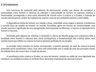 2. O Cristianismo
Essa harmonia foi quebrada pelo advento do pensamento cristão, que deixou de considerar a
continuidade entre homem e natureza ao sobrepor à naturalidade do homem os aspectos relativos à
interioridade, privilegiando a alma como elemento de vínculo entre a criatura e o Criador, e fazendo do
mundo natural apenas cenário da trajetória do espírito rumo ao seu verdadeiro destino, a eternidade.
A dependência direta do homem em relação a Deus, entendido como origem e destino, transformou
o sentido ético da estadia do homem no mundo. Concebida agora em termos de transitoriedade, esta
estadia assumia o significado de uma peregrinação moral pautada na diferença e mesmo na oposição entre
homem e natureza.
Orientado pelo objetivo de sintetizar o conteúdo e a forma da filosofia grega com a doutrina cristã, a
dualidade entre homem e natureza teve como consequência a fundamentação dos critérios éticos num
sentido moral que refletia na criatura humana a absoluta perfeição do seu Criador.
A correção moral consistia em tentar corresponder, o máximo possível, ao valor da criatura humana
entendida como semelhante a Deus. Esse valor está relacionado com a noção de uma das principais chaves
de reflexão ética até nossos dias: a noção de pessoa.
A semelhança entre criatura e Criador, no caso do homem, revestiu-se então de uma dignidade que
introduziu na condição humana um atributo ético, doravante inseparável da natureza humana.
 