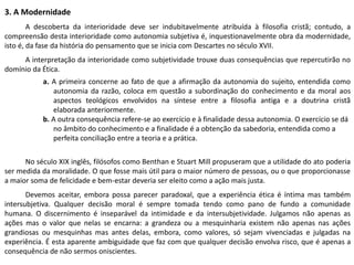 3. A Modernidade
A descoberta da interioridade deve ser indubitavelmente atribuída à filosofia cristã; contudo, a
compreensão desta interioridade como autonomia subjetiva é, inquestionavelmente obra da modernidade,
isto é, da fase da história do pensamento que se inicia com Descartes no século XVII.
A interpretação da interioridade como subjetividade trouxe duas consequências que repercutirão no
domínio da Ética.
a. A primeira concerne ao fato de que a afirmação da autonomia do sujeito, entendida como
autonomia da razão, coloca em questão a subordinação do conhecimento e da moral aos
aspectos teológicos envolvidos na síntese entre a filosofia antiga e a doutrina cristã
elaborada anteriormente.
b. A outra consequência refere-se ao exercício e à finalidade dessa autonomia. O exercício se dá
no âmbito do conhecimento e a finalidade é a obtenção da sabedoria, entendida como a
perfeita conciliação entre a teoria e a prática.
No século XIX inglês, filósofos como Benthan e Stuart Mill propuseram que a utilidade do ato poderia
ser medida da moralidade. O que fosse mais útil para o maior número de pessoas, ou o que proporcionasse
a maior soma de felicidade e bem-estar deveria ser eleito como a ação mais justa.
Devemos aceitar, embora possa parecer paradoxal, que a experiência ética é íntima mas também
intersubjetiva. Qualquer decisão moral é sempre tomada tendo como pano de fundo a comunidade
humana. O discernimento é inseparável da intimidade e da intersubjetividade. Julgamos não apenas as
ações mas o valor que nelas se encarna: a grandeza ou a mesquinharia existem não apenas nas ações
grandiosas ou mesquinhas mas antes delas, embora, como valores, só sejam vivenciadas e julgadas na
experiência. É esta aparente ambiguidade que faz com que qualquer decisão envolva risco, que é apenas a
consequência de não sermos oniscientes.
 