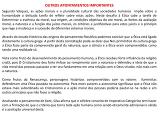 OUTROS APONTAMENTOS IMPORTANTES
Segundo Vásquez, as ações morais e a pluralidade cultural das sociedades humanas impõe sobre a
humanidade a delicada tarefa de refletir sobre estas ações. Neste desafio à Ética cabe a tarefa de
Determinar a essência da moral, sua origem, as condições objetivas do ato moral, as fontes da avaliação
moral, a natureza e a função dos juízos morais, os critérios e justificativas para estes juízos e o princípio
que rege a mudança e a sucessão de diferentes sistemas morais.
Através do estudo histórico das origens do pensamento filosófico podemos concluir que a Ética está ligada
diretamente à cultura grega. A partir desta constatação pode-se dizer que Nos primórdios da cultura grega
a Ética fazia parte da compreensão geral da natureza, que a ciência e a Ética eram compreendidas como
sendo uma realidade só.
Vista como fruto do desenvolvimento do pensamento humano, a Ética recebeu forte influência da religião
cristã, pois O Cristianismo deu forte ênfase ao rompimento com a natureza e defendeu a ideia de que a
vida moral das pessoas passasse a ter seu fundamento em uma relação com o Deus criador, não mais com
a natureza.
Como frutos da Renascença, personagens históricos comprometidos com os valores iluministas
defenderam uma Ética pautada na autonomia. Para estes autores a autonomia significava que a Ética não
estava mais subordinada ao Cristianismo e a ação moral das pessoas poderia pautar-se na razão e em
outros princípios que não fosse a religião.
Analisando o pensamento de Kant, Silva afirma que o célebre conceito de Imperativo Categórico tem haver
com a firmação de que o critério que torna toda ação humana como sendo eticamente admissível e válida
é a aceitação universal desta.
 