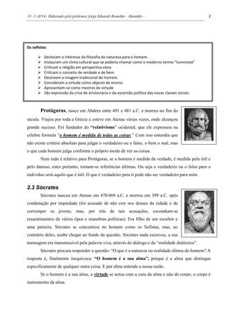 31-1-2014- Elaborado pelo professor: Jorge Eduardo Brandán – Huambo - 2
Protágoras, nasce em Abdera entre 491 e 481 a.C. e morreu no fim do
século. Viajou por toda a Grécia e esteve em Atenas várias vezes, onde alcançou
grande sucesso. Foi fundador do “relativismo” ocidental, que ele expressou na
célebre formula “o homem é medida de todas as coisas.” Com isso entendia que
não existe critério absoluto para julgar o verdadeiro ou o falso, o bem o mal, mas
o que cada homem julga conforme o próprio modo de ver as coisas.
Nem tudo é relativo para Protágoras, se o homem é medida da verdade, é medido pelo útil e
pelo danoso, estes portanto, tornam-se referências últimas. Ou seja o verdadeiro ou o falso para o
indivíduo será aquilo que é útil. O que é verdadeiro para ti pode não ser verdadeiro para mim.
2.3 Sócrates
Sócrates nasceu em Atenas em 470/469 a.C. e morreu em 399 a.C. após
condenação por impiedade (foi acusado de não crer nos deuses da cidade e de
corromper os jovens; mas, por trás de tais acusações, escondiam-se
ressentimentos de vários tipos e manobras políticas). Era filho de um escultor e
uma parteira. Sócrates se concentrou no homem como os Sofistas, mas, ao
contrário deles, soube chegar ao fundo da questão. Sócrates nada escreveu, a sua
mensagem era transmissível pela palavra viva, através do diálogo e da “oralidade dialéctica”.
Sócrates procura responder a questão: “O que é a natureza ou realidade última do homem? A
resposta é, finalmente inequívoca: “O homem é a sua alma”, porque é a alma que distingue
especificamente de qualquer outra coisa. E por alma entende a nossa razão.
Se o homem é a sua alma, a virtude se actua com a cura da alma e não do corpo, o corpo é
instrumento da alma.
Os sofistas:
 Deslocam o interesse da filosofia da natureza para o homem.
 Instauram um clima cultural que se poderia chamar como o moderno termo “iluminista”
 Criticam a religião em perspectiva ateia
 Criticam o conceito de verdade e de bem.
 Destroem a imagem tradicional do homem.
 Consideram a virtude como objecto de ensino.
 Apresentam-se como mestres de virtude
 São expressão da crise da aristocracia e da ascensão política das novas classes sociais
 