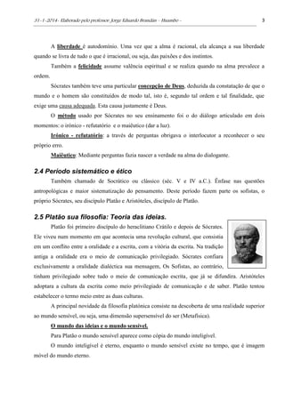 31-1-2014- Elaborado pelo professor: Jorge Eduardo Brandán – Huambo - 3
A liberdade é autodomínio. Uma vez que a alma é racional, ela alcança a sua liberdade
quando se livra de tudo o que é irracional, ou seja, das paixões e dos instintos.
Também a felicidade assume valência espiritual e se realiza quando na alma prevalece a
ordem.
Sócrates também teve uma particular concepção de Deus, deduzida da constatação de que o
mundo e o homem são constituídos de modo tal, isto é, segundo tal ordem e tal finalidade, que
exige uma causa adequada. Esta causa justamente é Deus.
O método usado por Sócrates no seu ensinamento foi o do diálogo articulado em dois
momentos: o irónico - refutatório e o maiêutico (dar a luz).
Irónico - refutatório: a través de perguntas obrigava o interlocutor a reconhecer o seu
próprio erro.
Maiêutico: Mediante perguntas fazia nascer a verdade na alma do dialogante.
2.4 Período sistemático e ético
Também chamado de Socrático ou clássico (séc. V e IV a.C.). Ênfase nas questões
antropológicas e maior sistematização do pensamento. Deste período fazem parte os sofistas, o
próprio Sócrates, seu discípulo Platão e Aristóteles, discípulo de Platão.
2.5 Platão sua filosofia: Teoria das ideias.
Platão foi primeiro discípulo do heraclitiano Crátilo e depois de Sócrates.
Ele viveu num momento em que acontecia uma revolução cultural, que consistia
em um conflito entre a oralidade e a escrita, com a vitória da escrita. Na tradição
antiga a oralidade era o meio de comunicação privilegiado. Sócrates confiara
exclusivamente a oralidade dialéctica sua mensagem, Os Sofistas, ao contrário,
tinham privilegiado sobre tudo o meio de comunicação escrita, que já se difundira. Aristóteles
adoptara a cultura da escrita como meio privilegiado de comunicação e de saber. Platão tentou
estabelecer o termo meio entre as duas culturas.
A principal novidade da filosofia platónica consiste na descoberta de uma realidade superior
ao mundo sensível, ou seja, uma dimensão supersensível do ser (Metafísica).
O mundo das ideias e o mundo sensível.
Para Platão o mundo sensível aparece como cópia do mundo inteligível.
O mundo inteligível é eterno, enquanto o mundo sensível existe no tempo, que é imagem
móvel do mundo eterno.
 