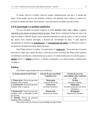 31-1-2014- Elaborado pelo professor: Jorge Eduardo Brandán – Huambo - 4
O mundo sensível é sombra, cópia do mundo verdadeiramente real que é o mundo das
ideias. Neste mundo sensível não podemos conhecer, não podemos fazer ciência, a ciência só é
possível no mundo das ideias. Ele sintetizou o seu pensamento no célebre mito da caverna.
2.6 A psicologia e a política platónica
Na sua concepção de homem inspira-se no forte dualismo entre corpo e alma, o corpo é
entendido como cárcere ou mesmo túmulo da alma. Daqui deriva o princípio da fuga do corpo e da
fuga do mundo (o filósofo deseja a morte enquanto separação da alma do corpo e a volta ao mundo
das ideias). Este conceito pressupõe a doutrina da imortalidade da alma. A qual ligam-se
estreitamente as doutrinas da metempsicose, ou transmigração das almas em diferentes corpos, e
do destino escatológico das almas depois da morte.
Para Platão conhecer é lembrar. O conhecimento é “anámnesis”. Nossa alma que é imortal,
preexiste ao corpo, que é prisão da alma, e como ela já morou no mundo das ideias, pode mediante
as lembranças recordar um conhecimento que já possui. O conhecimento para ele tem dois graus: a
opinião (dóxa) e a ciência (epistéme). A opinião é enganadora, só a ciência atinge o conhecimento
verdadeiro.
Política.
Para Platão os governantes devem ser filósofos.
As formas possíveis do Estado Formas de governo ideais
respeitam a lei
Formas de governo
corrompidas não respeitam
a lei
A Timocracia: Forma de governo
fundado sobre a honra.
Monarquia
Governo de um só
Tirania
Governo violento.
A Aristocracia: Forma de governo
fundado sobre a riqueza.
Aristocracia
Governo de poucos
Oligarquia
Governo de poucos em favor
de poucos
A Democracia: Forma de governo
fundado sobre a liberdade levada
ao excesso
Democracia
Governo de muitos
Demagogia
Democracia corrupta
A Tirania: Forma de governo
fundada sobre a violência.
Para evitar todos os excessos a justa medida de tudo é Deus.
 