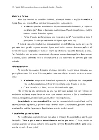 31-1-2014- Elaborado pelo professor: Jorge Eduardo Brandán – Huambo - 6
Matéria e forma
Além dos conceitos de essência e acidente, Aristóteles recorre às noções de matéria e
forma. Todo ser é constituído de matéria e forma, princípios indissociáveis.
 Matéria é o princípio indeterminado de que o mundo físico é composto, é “aquilo de
que é feito algo”. Trata-se da matéria indeterminada. Quando nos referimos à matéria
concreta, trata-se de matéria segunda.
 Forma é "aquilo que faz com que uma coisa seja o que é". Nesse sentido, a forma é
geral (o que faz com que todo animal ou vegetal sejam o que são).
A forma é o princípio inteligível, a essência comum aos indivíduos da mesma espécie pela
qual todos são o que são, enquanto a matéria é pura passividade e contém a forma em potência. O
movimento (devir) é explicado por meio das noções de substância e acidente, de matéria e forma.
Para Aristóteles, todo ser tende a tornar actual a forma que tem em si como potência. Por exemplo,
a semente, quando enterrada, tende a se desenvolver e a se transformar no carvalho que é em
potência.
Potência e acto
Ao explicitar os conceitos de matéria e forma, é necessário recorrer aos de potência e ato,
que explicam como dois seres diferentes podem entrar em relação, actuando um sobre o outro.
Então:
 A potência é a capacidade de tornar-se alguma coisa, é aquilo que uma coisa poderá
vir a ser. Para se actualizar, todo ser precisa sofrer a acção de outro já em ato.
 O acto é a essência (a forma) da coisa tal como é aqui e agora.
Não se trata de uma actualização de uma vez por todas, porque cada ser continua em
movimento, recebendo novas formas: os seres vivos nascem e morrem, o feto se transforma em
criança e, na sequência, em adolescente, jovem, idoso, e assim por diante.
Recapitulando os conceitos aristotélicos: todo ser é uma substância constituída de matéria
e forma; a matéria é potência, o que tende a ser; a forma é o acto. O movimento é, portanto, a forma
actualizando a matéria, é a passagem da potência ao acto, do possível ao real.
A teoria das quatro causas
As considerações anteriores tornam mais claro o princípio de causalidade de acordo com
Aristóteles: "Tudo o que se move é necessariamente movido por outro". O devir consiste na
tendência que todo ser tem de realizar a forma que lhe é própria. Há quatro sentidos para causa:
material, formal, eficiente e final.
 