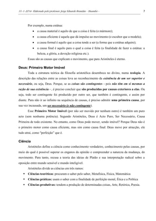 31-1-2014- Elaborado pelo professor: Jorge Eduardo Brandán – Huambo - 7
Por exemplo, numa estátua:
 a causa material é aquilo de que a coisa é feita (o mármore);
 a causa eficiente é aquela que dá impulso ao movimento (o escultor que a modela);
 a causa formal é aquilo que a coisa tende a ser (a forma que a estátua adquire);
 a causa final é aquilo para o qual a coisa é feita (a finalidade de fazer a estátua: a
beleza, a glória, a devoção religiosa etc.).
Essas são as causas que explicam o movimento, que para Aristóteles é eterno.
Deus: Primeiro Motor Imóvel
Toda a estrutura teórica da filosofia aristotélica desemboca no divino, numa teologia. A
descrição das relações entre as coisas leva ao reconhecimento da existência de um ser superior e
necessário, ou seja, Deus. Porque, se as coisas são contingentes - pois não têm em si mesmas a
razão de sua existência - , é preciso concluir que são produzidas por causas exteriores a elas. Ou
seja, todo ser contingente foi produzido por outro ser, que também é contingente, e assim por
diante. Para não ir ao infinito na sequência de causas, é preciso admitir uma primeira causa, por
sua vez incausada, um ser necessário (e não contingente).
Esse Primeiro Motor Imóvel (por não ser movido por nenhum outro) é também um puro
acto (sem nenhuma potência). Segundo Aristóteles, Deus é Acto Puro, Ser Necessário, Causa
Primeira de todo existente. No entanto, como Deus pode mover, sendo imóvel? Porque Deus não é
o primeiro motor como causa eficiente, mas sim como causa final: Deus move por atracção, ele
tudo atrai, como "perfeição” que é.
Ciência
Aristóteles define a ciência como conhecimento verdadeiro, conhecimento pelas causas, por
meio do qual é possível superar os enganos da opinião e compreender a natureza da mudança, do
movimento. Para tanto, recusa a teoria das ideias de Platão e sua interpretação radical sobre a
oposição entre mundo sensível e mundo inteligível.
Aristóteles divide as ciências em três ramos:
 Ciências teoréticas: procuram o saber pelo saber, Metafísica, Física, Matemática
 Ciências práticas: usam o saber com a finalidade de perfeição moral, Ética e a Política
 Ciências produtivas: tendem a produção de determinadas coisas, Arte, Retórica, Poesia.
 