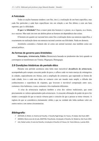 31-1-2014- Elaborado pelo professor: Jorge Eduardo Brandán – Huambo - 8
A Felicidade
Todas as acções humanas tendem a um fim, isto é, a realização de um bem específico, mas
cada fim particular e cada bem especificam isto em relação a um fim último e com um bem
supremo, que é a felicidade.
O que é a felicidade? Para a maior parte dos homens é o prazer, ou a riqueza, ou a honra,
ou o sucesso. Mas tudo isto tem um defeito põem ao homem em dependência das coisas.
O homem em quanto ser racional tem como fim a realização desta sua natureza específica, e
exactamente na realização desta sua natureza racional consiste sua felicidade. Nada em demasia.
Aristóteles considera o homem não só como um animal racional, mas também como um
animal político.
As formas de governo para Aristóteles:
Monarquia, Aristocracia, Politia (Democracia baseada no predomino das leis) quando se
corrompem se transformam em Tirania, Oligarquia, Demagogia.
2.8 Condições históricas do período ético
Durante este período aconteceu uma lenta mais inexorável decadência da aristocracia,
acompanhada pelo sempre crescente poder do povo; o afluxo cada vez mais maciço de estrangeiros
às cidades, especialmente em Atenas, com a ampliação do comercio, que superando os limites de
cada cidade, leva a cada uma delas ao contacto com um mundo mais amplo; a difusão dos
conhecimentos e experiência de viajantes, que levavam à inevitável comparação entre usos,
costumes e leis helénicas, e usos, costumes e leis totalmente diferentes.
A crise da aristocracia implicou também a crise dos valores tradicionais, que eram
precisamente os valores apresentados pela aristocracia. A crescente afirmação do poder do povo fez
mudar a concepção de que se nascia virtuoso para o conceito de que a pessoa se torna virtuoso. A
ruptura do que se considerava eternamente válido e que na verdade não tinha nenhum valor em
outros meios e em outras circunstancias.
Bibliografia:
 ANTESERI, D; REALE, G; História da Filosofia, 1 Filosofia Pagã Antiga; Ed. Paulus; 3ª edição; São Paulo 2007.
 ARANHA, Maria Lúcia de Arruda, MARTINS; Filosofando, Introdução à Filosofia; Ed. Moderna; São Paulo 1993.
 LAU, Rafael Lando, O rosto da Filosofia, Introdução à Filosofia 11ª Classe; Ed. Texto Editores; Luanda 2010.
 
