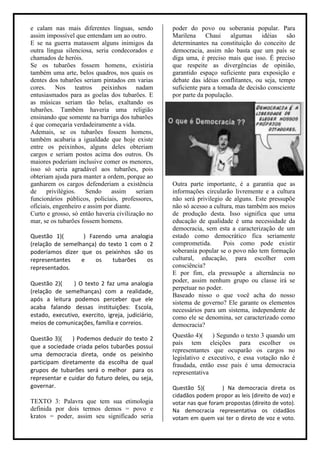 e calam nas mais diferentes línguas, sendo         poder do povo ou soberania popular. Para
assim impossível que entendam um ao outro.         Marilena Chaui        algumas     idéias    são
E se na guerra matassem alguns inimigos da         determinantes na constituição do conceito de
outra língua silenciosa, seria condecorados e      democracia, assim não basta que um país se
chamados de heróis.                                diga uma, é preciso mais que isso. É preciso
Se os tubarões fossem homens, existiria            que respeite as divergências de opinião,
também uma arte, belos quadros, nos quais os       garantido espaço suficiente para exposição e
dentes dos tubarões seriam pintados em varias      debate das idéias conflitantes, ou seja, tempo
cores. Nos teatros peixinhos nadam                 suficiente para a tomada de decisão consciente
entusiasmados para as goelas dos tubarões. E       por parte da população.
as músicas seriam tão belas, exaltando os
tubarões. Também haveria uma religião
ensinando que somente na barriga dos tubarões
é que começaria verdadeiramente a vida.
Ademais, se os tubarões fossem homens,
também acabaria a igualdade que hoje existe
entre os peixinhos, alguns deles obteriam
cargos e seriam postos acima dos outros. Os
maiores poderiam inclusive comer os menores,
isso só seria agradável aos tubarões, pois
obteriam ajuda para manter a ordem, porque ao
ganharem os cargos defenderiam a existência        Outra parte importante, é a garantia que as
de     privilégios.   Sendo     assim    seriam    informações circularão livremente e a cultura
funcionários públicos, policiais, professores,     não será privilegio de alguns. Este pressupõe
oficiais, engenheiro e assim por diante.           não só acesso a cultura, mas também aos meios
Curto e grosso, só então haveria civilização no    de produção desta. Isso significa que uma
mar, se os tubarões fossem homens.                 educação de qualidade é uma necessidade da
                                                   democracia, sem esta a caracterização de um
Questão 1)(        ) Fazendo uma analogia          estado como democrático fica seriamente
(relação de semelhança) do texto 1 com o 2         comprometida.       Pois como pode existir
poderíamos dizer que os peixinhos são os           soberania popular se o povo não tem formação
representantes    e    os    tubarões   os         cultural, educação, para escolher com
representados.                                     consciência?
                                                   E por fim, ela pressupõe a alternância no
Questão 2)(     ) O texto 2 faz uma analogia       poder, assim nenhum grupo ou classe irá se
                                                   perpetuar no poder.
(relação de semelhanças) com a realidade,
                                                   Baseado nisso o que você acha do nosso
após a leitura podemos perceber que ele
                                                   sistema de governo? Ele garante os elementos
acaba falando dessas instituições: Escola,         necessários para um sistema, independente de
estado, executivo, exercito, igreja, judiciário,   como ele se denomina, ser caracterizado como
meios de comunicações, família e correios.         democracia?

Questão 3)(    ) Podemos deduzir do texto 2        Questão 4)( ) Segundo o texto 3 quando um
                                                   país tem eleições para escolher os
que a sociedade criada pelos tubarões possui
                                                   representantes que ocuparão os cargos no
uma democracia direta, onde os peixinho
                                                   legislativo e executivo, e essa votação não é
participam diretamente da escolha de qual          fraudada, então esse pais é uma democracia
grupos de tubarões será o melhor para os           representativa
representar e cuidar do futuro deles, ou seja,
governar.                                          Questão 5)(        ) Na democracia direta os
                                                   cidadãos podem propor as leis (direito de voz) e
TEXTO 3: Palavra que tem sua etimologia            votar nas que foram propostas (direito de voto).
definida por dois termos demos = povo e            Na democracia representativa os cidadãos
kratos = poder, assim seu significado seria        votam em quem vai ter o direto de voz e voto.
 
