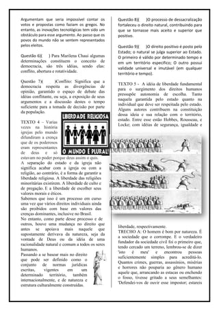 Argumentam que seria impossível contar os          Questão 8)(     )O processo de dessacralização
votos e propostas como faziam os gregos. No        fortaleceu o direito natural, contribuindo para
entanto, as inovações tecnológicas tem sido um     que se tornasse mais aceito e superior que
obstáculo para esse argumento. Ao passo que os     positivo.
povos do mundo não se sentem representados
pelos eleitos.                                     Questão 9)( )O direito positivo é posto pelo
                                                   Estado; o natural se julga superior ao Estado.
Questão 6)( ) Para Marilena Chaui algumas          O primeiro é válido por determinado tempo e
determinações constituem o conceito de             em um território especifico; O outro possui
democracia, são três idéias, sendo elas:           validade universal e imutável (em qualquer
conflito, abertura e rotatividade.
                                                   território e tempo).
Questão 7)(         )Conflito: Significa que a
                                                   TEXTO 5 - A idéia de liberdade fundamental
democracia respeita as divergências de
                                                   para o surgimento dos direitos humanos
opinião, garantido o espaço de debate das
                                                   pressupõe autonomia de escolha. Tanto
idéias conflitante, ou seja, a exposição de seus
                                                   naquela garantida pelo estado quanto na
argumentos e a discussão destes o tempo
                                                   individual que deve ser respeitada pelo estado.
suficiente para a tomada de decisão por parte
                                                   Alguns autores contribuem na constituição
da população.
                                                   dessa ideia e sua relação com o território,
                                                   estado. Entre esse estão Hobbes, Rousseau, e
TEXTO 4 – Varias
                                                   Locke; com idéias de segurança, igualdade e
vezes na história
igrejas pelo mundo
difundiram a crença
que de os poderosos
eram representantes
de deus e só
estavam no poder porque deus assim o quis.
A separação do estado e da igreja não
significa acabar com a igreja ou com a
religião, ao contrário, é a forma de garantir a
liberdade religiosa. A liberdade das religiões
minoritárias existirem. A liberdade de culto e
de pregação. E a liberdade de escolher seus
valores morais e éticos.
Sabemos que isso é um processo em curso
uma vez que vários direitos individuais ainda
são proibidos com base em valores das
crenças dominantes, inclusive no Brasil.
No entanto, como parte desse processo e de
outros, houve uma mudança no direito que
                                                   liberdade, respectivamente.
antes se apoiava mais naquele que
                                                   TRECHO A: O homem é bom por natureza. É
supostamente derivava da natureza, seja da
                                                   a sociedade que o corrompe. E o verdadeiro
vontade de Deus ou da idéia de uma
                                                   fundador da sociedade civil foi o primeiro que,
racionalidade natural e comum a todos os seres
                                                   tendo cercado um terreno, lembrou-se de dizer
humanos.
                                                   'isto   é    meu' e      encontrou     pessoas
Passando a se basear mais no direito
                                                   suficientemente simples para acreditá-lo.
que pode ser definido como o
                                                   Quantos crimes, guerras, assassínios, misérias
conjunto de normas jurídicas
                                                   e horrores não pouparia ao gênero humano
escritas,     vigentes      em     um
                                                   aquele que, arrancando as estacas ou enchendo
determinado território, também
                                                   o fosso, tivesse gritado a seus semelhantes:
internacionalmente, e de natureza e
                                                   'Defendei-vos de ouvir esse impostor; estareis
estrutura culturalmente construídas.
 