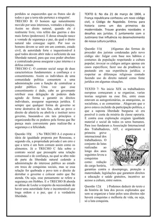perdidos se esquecerdes que os frutos são de        TEXTO 6: No dia 21 de março de 1804, a
todos e que a terra não pertence a ninguém'.        França republicana conheceu um novo código
TRECHO B: O homem age naturalmente                  civil, o Código de Napoleão. Entrou para
movido por seus interesses, vontades e desejos.     historia como um dos primeiros da
Assim no direto natural, quando ele é               modernidade. Trouxe grandes novidades e
realmente livre, vira refém das guerras e dos       desafios aos juristas. E juntamente com o
mais fortes (poderosos). E dessa situação nasce     Justiniano tive influência no desenvolvimento
a vontade de segurança e paz, da qual o direto
                                                    de nossa cultura jurídica.
natural não consegue suprir. Por isso os
homens devem se unir em um contrato, estado
                                                    Questão 11)(        )Algumas das formas de
civil, de autoridade forte e inquestionável à
                                                    proceder dos juristas condenadas pelo novo
qual todos devem abrir mão o suficiente da sua
                                                    código são: Julgar com base nos hábitos e
liberdade natural, para que esse poder absoluto
                                                    costumes da população respeitando a cultura
e centralizado possa assegurar a paz interna e a
                                                    popular; invocar os códigos antigos apenas em
defesa comum.
                                                    casos específicos; fazer uso da prudência se
TRECHO C: O contrato social surge de duas
                                                    pautando em sua experiência jurídica; e
características fundamentais: a confiança e o
                                                    respeitar as diferenças religiosas contudo
consentimento. Assim os indivíduos de uma
                                                    fazendo uso do direito natural como fonte
comunidade política consentem a uma
                                                    jurídica em algumas situações.
administração com a função de centralizar a
poder público. Uma vez que esse
                                                    TEXTO 7: No inicio XIX os trabalhadores
consentimento é dado, cabe ao governante
                                                    europeus começaram a se organizar, varias
retribuir essa delegação de poderes dada
                                                    teorias surgiram na esse fim, entre essas
agindo de forma a garantir os direitos
                                                    estavam as autogestionárias, as anarquistas, as
individuais, assegurar segurança jurídica. E
                                                    socialistas, e as comunistas . Alegavam que o
sempre que qualquer forma de governo se
                                                    povo estava excluído da participação política, e
torne destrutiva de tais fins, cabe ao povo o
                                                    que a suposta liberdade burguesa só era
direito de alterá-la ou aboli-la e instituir novo
                                                    possível à custa da miséria da classe operaria.
governo, baseando-o em tais princípios e
                                                    E contra essa exploração exigiam igualdade
organizando-lhe os poderes pela forma que lhe
                                                    material e social de todos os seres humanos.
pareça mais conveniente para realizar-lhe a
                                                    Para isso fundaram a Associação Internacional
segurança e a felicidade.
                                                    dos Trabalhadores, AIT, e organizaram a
Questão 10)(     ) No TRECHO A é exposto a          primeira greve
ideia de igualdade proposta por Rousseau, e         internacional dos
segundo ela, a propriedade privada é um erro e      trabalhadores. O
que a terra é um bem comum assim como os            conjunto da lutas
alimentos. Já o TRECHO C fala sobre o               realizadas      ao
contrato social que pressupõe uma relação           longo dos anos
consensual e de confiança, na qual se abre mão      seguintes levou a
de parte da liberdade natural cedendo a             conquistas
administração do interesse publico ao estado        como: redução
em troca de conquistas sociais, mas se essa         da carga horária,
relação for quebrada o povo tem o direito de        garantias contra o desemprego, proteção a
derrubar o governo e colocar outro que lhe          maternidade, legislações que garantem direitos
atenda. Ou seja, esse pensamento se refere a        a educação e saúde gratuitos, incentivo ao
segurança em Hobbes. E o TRECHO B aborda            acesso a cultura, entre outros.
as idéias de Locke a respeito da necessidade de     Questão 12)(      ) Podemos deduzir do texto e
haver uma autoridade forte e incontestável que      da história de luta dos povos explorados que
traga ordem e a paz, que é a verdadeira             sem se organizar e lutar pelos seus direitos não
liberdade.                                          haverá conquistas e melhoria de vida, ou seja,
                                                    só a luta conquista.
 