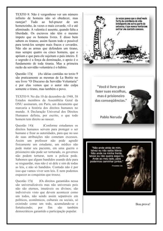 TEXTO 8: Não é vergonhoso ver um número
infinito de homens não só obedecer, mas
rastejar? Tudo ao bel-prazer de um
homenzinho, às vezes o mais covarde, vil e até
afeminado. A valentia é ausente, quando falta a
liberdade. Os escravos não têm o mesmo
ímpeto que os homens livres. E disso bem
sabem os tiranos; assim fazem todo o possível
para torná-los sempre mais fracos e covardes.
Não são as armas que defendem um tirano,
mas sempre quatro ou cinco homens, que o
apóiam e que para ele sujeitam o país inteiro. E
o segredo é a força da dominação, o apoio é o
fundamento de toda tirania. Mas a primeira
razão da servidão voluntária é o hábito.
Questão 13)(     )As idéias contidas no texto 9
são praticamente as mesmas de La Boétie no
seu livro “O Discurso da Servidão Voluntaria”
e por elas vemos que o autor não culpa
somente o tirano, mas também o povo.

TEXTO 9: No dia 10 de dezembro de 1948, 58
Estados membros da Assembléia Geral da
ONU assinaram, em Paris, um documento que
marcaria a história dos direitos humanos no
mundo. A Declaração Universal dos Direitos
Humanos definiu, por escrito, o que todo
homem tem direito ao nascer.
Questão 14)(         )Conforme estudamos os
direitos humanos servem para proteger o ser
humano e frear as autoridades, para que no uso
de suas atribuições não cometam excessos.
Assim um professor não pode agredir
fisicamente um estudante, um médico não
pode matar seu paciente, em uma guerra o
prisioneiro não pode ser torturado, os governos
não podem torturar, nem a policia pode.
Sabemos que alguns bandidos usando dele para
se resguardar, mas não é só dele e sim de todas
as leis, e não só bandidos. Contudo não é por
isso que vamos viver sem leis. E nem podemos
esquecer as conquistas que trouxe.
Questão 15)(       )Os direitos garantidos nessa
são universalizáveis mas não universais pois
não são eternos, imutáveis ou divinos; são
indivisíveis visto que devem acontecer como
um todos, não sendo assim separáveis em
políticos, econômicos, culturais ou sociais, só
existindo como um todo, acumulando-se e            Boa prova!
fortalecendo;     por    fim     são    também
democráticos garantido a participação popular.
 