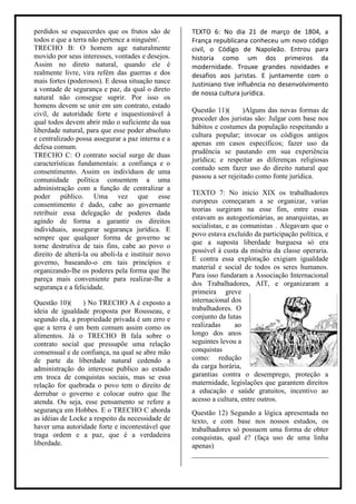 perdidos se esquecerdes que os frutos são de        TEXTO 6: No dia 21 de março de 1804, a
todos e que a terra não pertence a ninguém'.        França republicana conheceu um novo código
TRECHO B: O homem age naturalmente                  civil, o Código de Napoleão. Entrou para
movido por seus interesses, vontades e desejos.     historia como um dos primeiros da
Assim no direto natural, quando ele é               modernidade. Trouxe grandes novidades e
realmente livre, vira refém das guerras e dos       desafios aos juristas. E juntamente com o
mais fortes (poderosos). E dessa situação nasce     Justiniano tive influência no desenvolvimento
a vontade de segurança e paz, da qual o direto
                                                    de nossa cultura jurídica.
natural não consegue suprir. Por isso os
homens devem se unir em um contrato, estado
                                                    Questão 11)(       )Alguns das novas formas de
civil, de autoridade forte e inquestionável à
                                                    proceder dos juristas são: Julgar com base nos
qual todos devem abrir mão o suficiente da sua
                                                    hábitos e costumes da população respeitando a
liberdade natural, para que esse poder absoluto
                                                    cultura popular; invocar os códigos antigos
e centralizado possa assegurar a paz interna e a
                                                    apenas em casos específicos; fazer uso da
defesa comum.
                                                    prudência se pautando em sua experiência
TRECHO C: O contrato social surge de duas
                                                    jurídica; e respeitar as diferenças religiosas
características fundamentais: a confiança e o
                                                    contudo sem fazer uso do direito natural que
consentimento. Assim os indivíduos de uma
                                                    passou a ser rejeitado como fonte jurídica.
comunidade política consentem a uma
administração com a função de centralizar a
                                                    TEXTO 7: No inicio XIX os trabalhadores
poder público. Uma vez que esse
                                                    europeus começaram a se organizar, varias
consentimento é dado, cabe ao governante
                                                    teorias surgiram na esse fim, entre essas
retribuir essa delegação de poderes dada
                                                    estavam as autogestionárias, as anarquistas, as
agindo de forma a garantir os direitos
                                                    socialistas, e as comunistas . Alegavam que o
individuais, assegurar segurança jurídica. E
                                                    povo estava excluído da participação política, e
sempre que qualquer forma de governo se
                                                    que a suposta liberdade burguesa só era
torne destrutiva de tais fins, cabe ao povo o
                                                    possível à custa da miséria da classe operaria.
direito de alterá-la ou aboli-la e instituir novo
                                                    E contra essa exploração exigiam igualdade
governo, baseando-o em tais princípios e
                                                    material e social de todos os seres humanos.
organizando-lhe os poderes pela forma que lhe
                                                    Para isso fundaram a Associação Internacional
pareça mais conveniente para realizar-lhe a
                                                    dos Trabalhadores, AIT, e organizaram a
segurança e a felicidade.
                                                    primeira greve
Questão 10)(     ) No TRECHO A é exposto a          internacional dos
ideia de igualdade proposta por Rousseau, e         trabalhadores. O
segundo ela, a propriedade privada é um erro e      conjunto da lutas
que a terra é um bem comum assim como os            realizadas      ao
alimentos. Já o TRECHO B fala sobre o               longo dos anos
contrato social que pressupõe uma relação           seguintes levou a
consensual e de confiança, na qual se abre mão      conquistas
de parte da liberdade natural cedendo a             como: redução
administração do interesse publico ao estado        da carga horária,
em troca de conquistas sociais, mas se essa         garantias contra o desemprego, proteção a
relação for quebrada o povo tem o direito de        maternidade, legislações que garantem direitos
derrubar o governo e colocar outro que lhe          a educação e saúde gratuitos, incentivo ao
atenda. Ou seja, esse pensamento se refere a        acesso a cultura, entre outros.
segurança em Hobbes. E o TRECHO C aborda            Questão 12) Segundo a lógica apresentada no
as idéias de Locke a respeito da necessidade de     texto, e com base nos nossos estudos, os
haver uma autoridade forte e incontestável que      trabalhadores só possuem uma forma de obter
traga ordem e a paz, que é a verdadeira             conquistas, qual é? (faça uso de uma linha
liberdade.                                          apenas)
                                                    ______________________________________
 