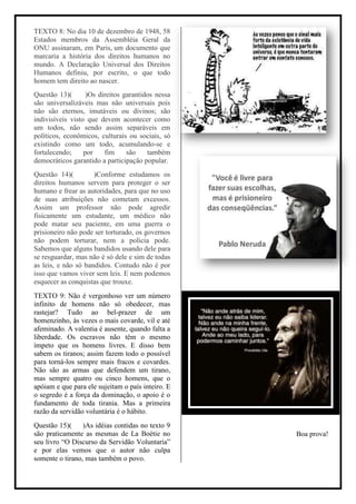 TEXTO 8: No dia 10 de dezembro de 1948, 58
Estados membros da Assembléia Geral da
ONU assinaram, em Paris, um documento que
marcaria a história dos direitos humanos no
mundo. A Declaração Universal dos Direitos
Humanos definiu, por escrito, o que todo
homem tem direito ao nascer.
Questão 13)(       )Os direitos garantidos nessa
são universalizáveis mas não universais pois
não são eternos, imutáveis ou divinos; são
indivisíveis visto que devem acontecer como
um todos, não sendo assim separáveis em
políticos, econômicos, culturais ou sociais, só
existindo como um todo, acumulando-se e
fortalecendo;     por    fim     são    também
democráticos garantido a participação popular.
Questão 14)(         )Conforme estudamos os
direitos humanos servem para proteger o ser
humano e frear as autoridades, para que no uso
de suas atribuições não cometam excessos.
Assim um professor não pode agredir
fisicamente um estudante, um médico não
pode matar seu paciente, em uma guerra o
prisioneiro não pode ser torturado, os governos
não podem torturar, nem a policia pode.
Sabemos que alguns bandidos usando dele para
se resguardar, mas não é só dele e sim de todas
as leis, e não só bandidos. Contudo não é por
isso que vamos viver sem leis. E nem podemos
esquecer as conquistas que trouxe.
TEXTO 9: Não é vergonhoso ver um número
infinito de homens não só obedecer, mas
rastejar? Tudo ao bel-prazer de um
homenzinho, às vezes o mais covarde, vil e até
afeminado. A valentia é ausente, quando falta a
liberdade. Os escravos não têm o mesmo
ímpeto que os homens livres. E disso bem
sabem os tiranos; assim fazem todo o possível
para torná-los sempre mais fracos e covardes.
Não são as armas que defendem um tirano,
mas sempre quatro ou cinco homens, que o
apóiam e que para ele sujeitam o país inteiro. E
o segredo é a força da dominação, o apoio é o
fundamento de toda tirania. Mas a primeira
razão da servidão voluntária é o hábito.
Questão 15)(     )As idéias contidas no texto 9
são praticamente as mesmas de La Boétie no         Boa prova!
seu livro “O Discurso da Servidão Voluntaria”
e por elas vemos que o autor não culpa
somente o tirano, mas também o povo.
 